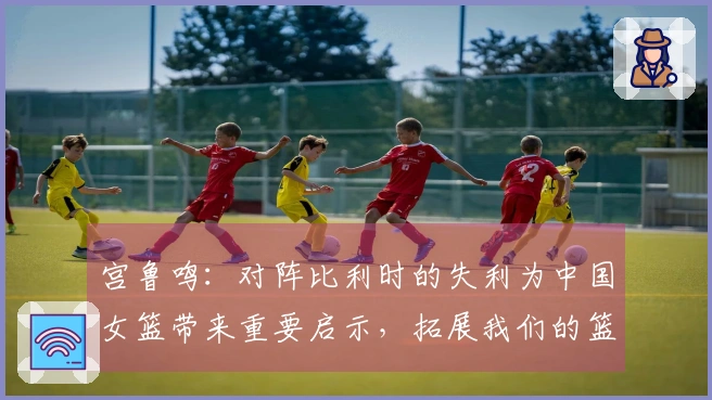 宫鲁鸣：对阵比利时的失利为中国女篮带来重要启示，拓展我们的篮球视野