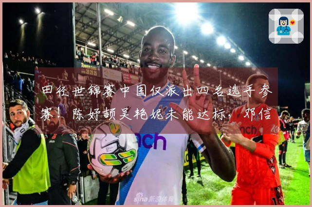 田径世锦赛中国仅派出四名选手参赛！陈妤颉吴艳妮未能达标，邓信锐选择放弃资格