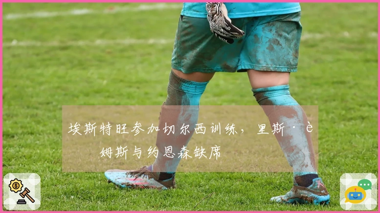 埃斯特旺参加切尔西训练，里斯·詹姆斯与约恩森缺席