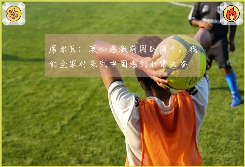 席尔瓦：衷心感激前团队海牛；我们全家对来到中国感到非常兴奋