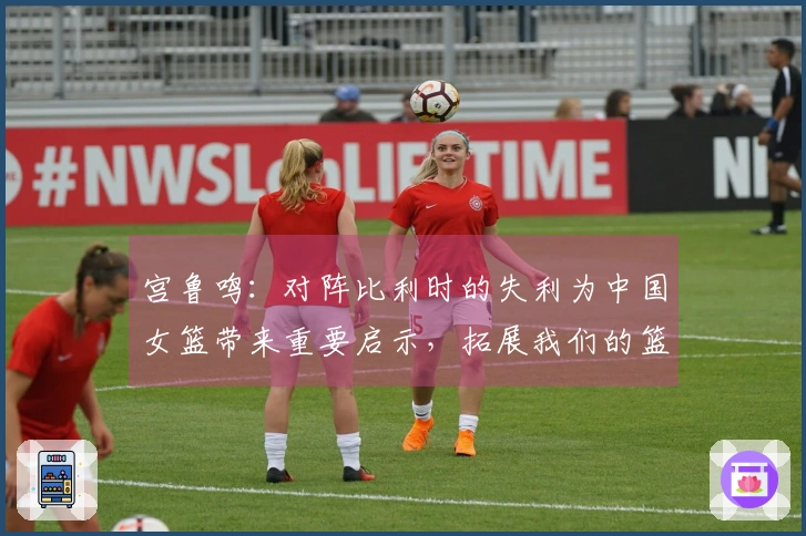 宫鲁鸣：对阵比利时的失利为中国女篮带来重要启示，拓展我们的篮球视野