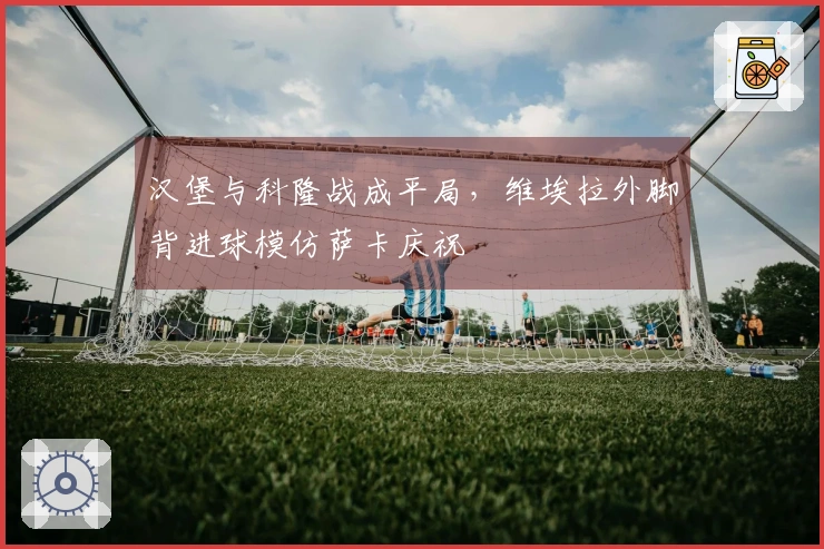 汉堡与科隆战成平局，维埃拉外脚背进球模仿萨卡庆祝