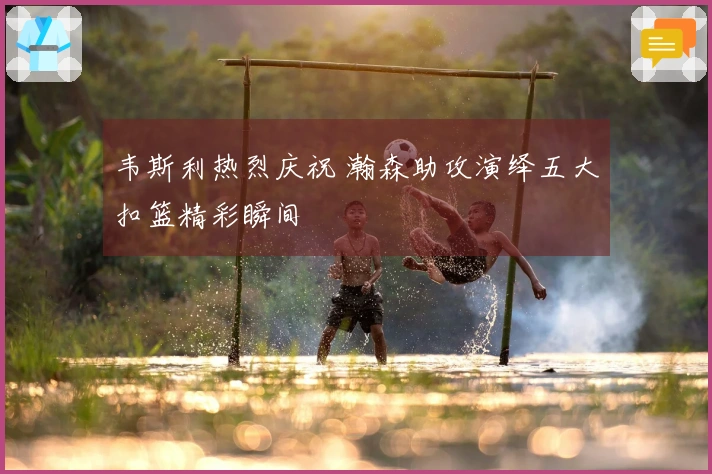 韦斯利热烈庆祝 瀚森助攻演绎五大扣篮精彩瞬间