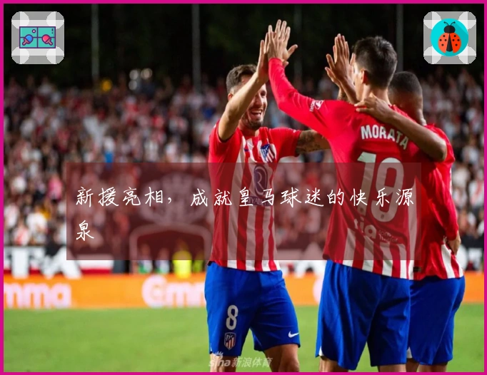 新援亮相，成就皇马球迷的快乐源泉