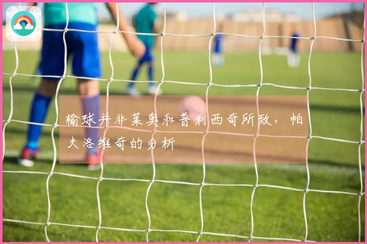 输球并非莱奥和普利西奇所致，帕夫洛维奇的分析