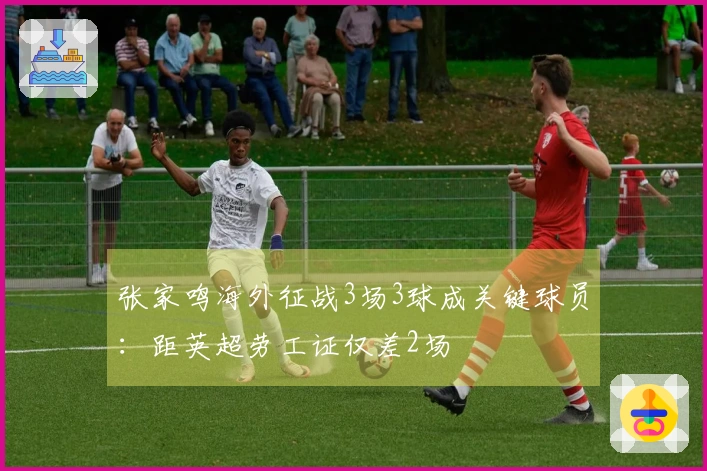 张家鸣海外征战3场3球成关键球员：距英超劳工证仅差2场
