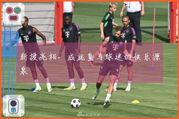 新援亮相，成就皇马球迷的快乐源泉