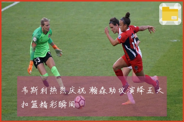 韦斯利热烈庆祝 瀚森助攻演绎五大扣篮精彩瞬间